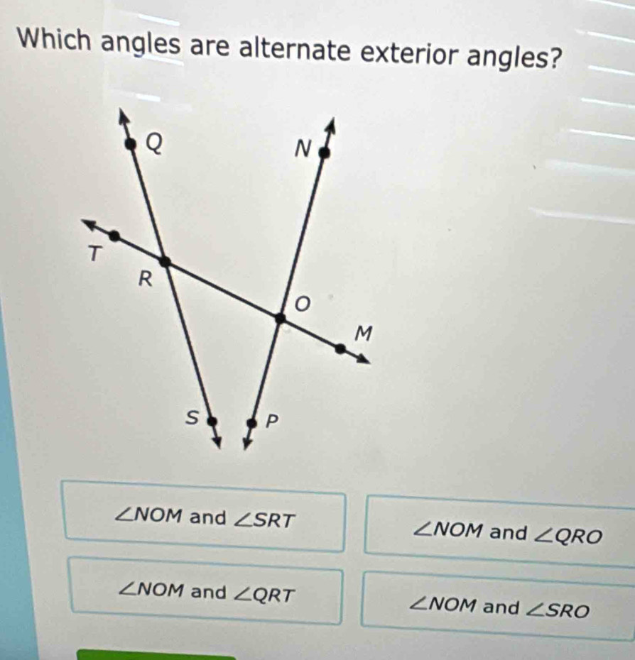 Which angles are alternate exterior angles?
∠ NOM and ∠ SRT
∠ NOM and ∠ QRO
∠ NOM and ∠ QRT ∠ NOM and ∠ SRO