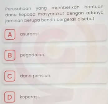 Perusahaan yang memberikan bantuan
dana kepada masyarakat dengan adanya 
jaminan berupa benda bergerak disebut
A asuransi.
B pegadaian.
C dana pensiun.
D koperasi.