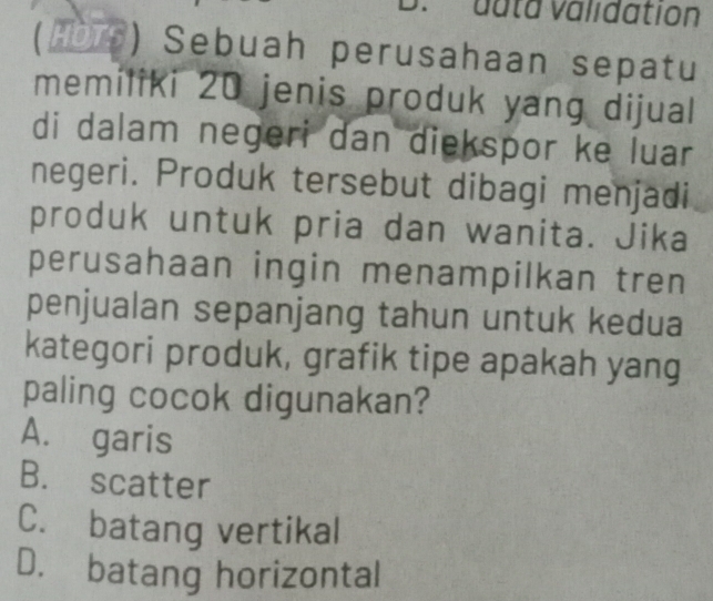 duta validation
(HDTS) Sebuah perusahaan sepatu
memiliki 20 jenis produk yang dijual
di dalam negeri dan diekspor ke luar
negeri. Produk tersebut dibagi menjadi
produk untuk pria dan wanita. Jika
perusahaan ingin menampilkan tren
penjualan sepanjang tahun untuk kedua
kategori produk, grafik tipe apakah yang
paling cocok digunakan?
A. garis
B. scatter
C. batang vertikal
D. batang horizontal