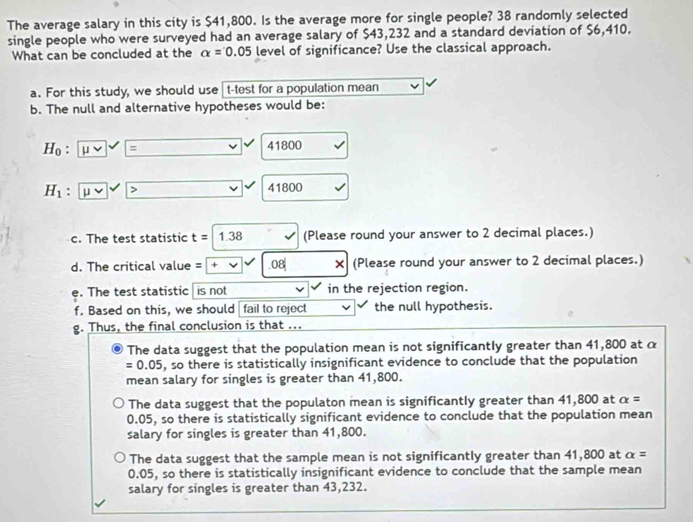 The average salary in this city is $41,800. Is the average more for single people? 38 randomly selected
single people who were surveyed had an average salary of $43,232 and a standard deviation of $6,410.
What can be concluded at the alpha =0.05 level of significance? Use the classical approach.
a. For this study, we should use t -test for a population mean
b. The null and alternative hypotheses would be:
H_0 . = 41800
H_1 μ > 41800
c. The test statistic t=1.38 (Please round your answer to 2 decimal places.)
d. The critical value = + .08| × (Please round your answer to 2 decimal places.)
e. The test statistic is not in the rejection region.
f. Based on this, we should fail to reject the null hypothesis.
g. Thus, the final conclusion is that ...
The data suggest that the population mean is not significantly greater than 41,800 at α
=0.05 , so there is statistically insignificant evidence to conclude that the population
mean salary for singles is greater than 41,800.
The data suggest that the populaton mean is significantly greater than 41,800 at alpha =
0.05, so there is statistically significant evidence to conclude that the population mean
salary for singles is greater than 41,800.
The data suggest that the sample mean is not significantly greater than 41,800 at alpha =
0.05, so there is statistically insignificant evidence to conclude that the sample mean
salary for singles is greater than 43,232.