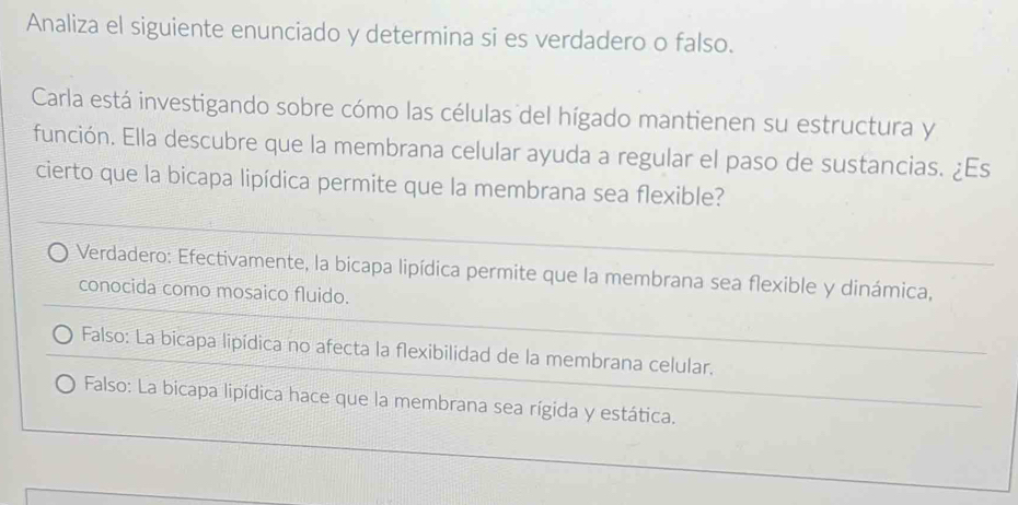 Analiza el siguiente enunciado y determina si es verdadero o falso.
Carla está investigando sobre cómo las células del hígado mantienen su estructura y
función. Ella descubre que la membrana celular ayuda a regular el paso de sustancias. ¿Es
cierto que la bicapa lipídica permite que la membrana sea flexible?
Verdadero: Efectivamente, la bicapa lipídica permite que la membrana sea flexible y dinámica,
conocida como mosaico fluido.
Falso: La bicapa lipídica no afecta la flexibilidad de la membrana celular,
Falso: La bicapa lipídica hace que la membrana sea rígida y estática.