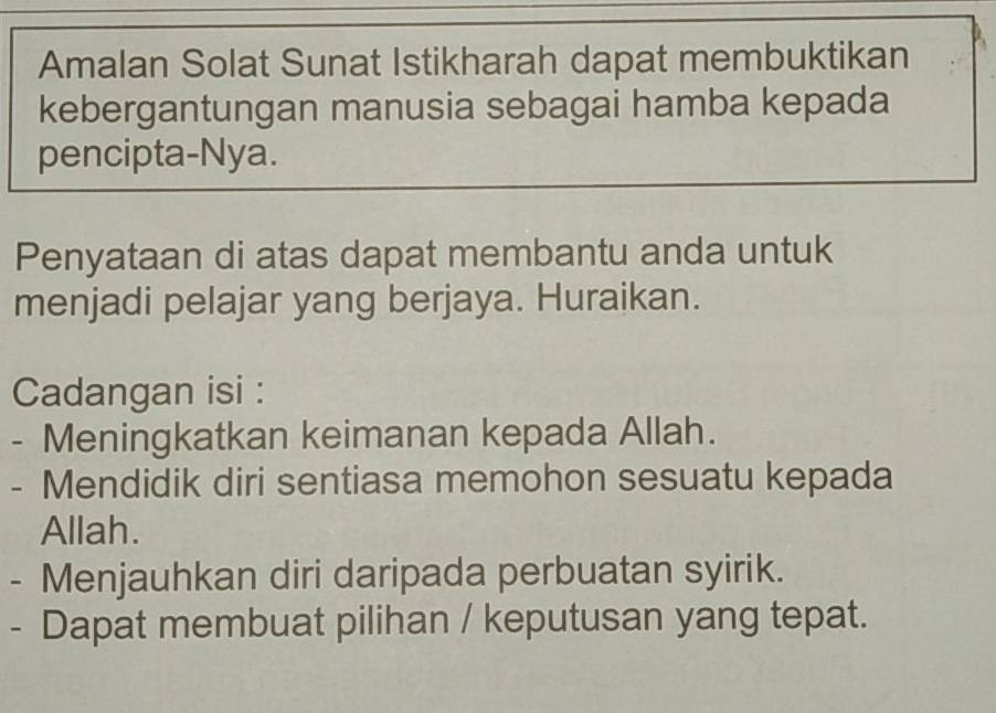 Amalan Solat Sunat Istikharah dapat membuktikan 
kebergantungan manusia sebagai hamba kepada 
pencipta-Nya. 
Penyataan di atas dapat membantu anda untuk 
menjadi pelajar yang berjaya. Huraikan. 
Cadangan isi : 
- Meningkatkan keimanan kepada Allah. 
- Mendidik diri sentiasa memohon sesuatu kepada 
Allah. 
- Menjauhkan diri daripada perbuatan syirik. 
- Dapat membuat pilihan / keputusan yang tepat.