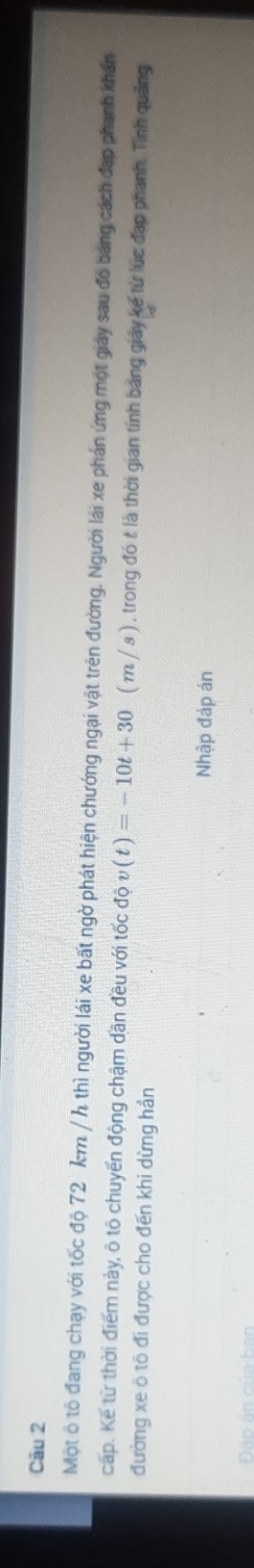 Một ô tô đang chạy với tốc độ 72 km / h thì người lái xe bất ngờ phát hiện chướng ngại vật trên đường. Người lái xe phán ứng một giảy sau đó bảng cách đạp phanh khán 
cấp. Kế từ thời điểm này, ô tô chuyến động chậm dần đều với tốc độ 10v(t)=-10t+30 ( m / s ) , trong đó t là thời gian tính bảng giảy kế từ lúc đạp phanh. Tỉnh quảng 
đường xe ô tô đi được cho đến khi dừng hần 
Nhập đáp án 
Đảo án của ban
