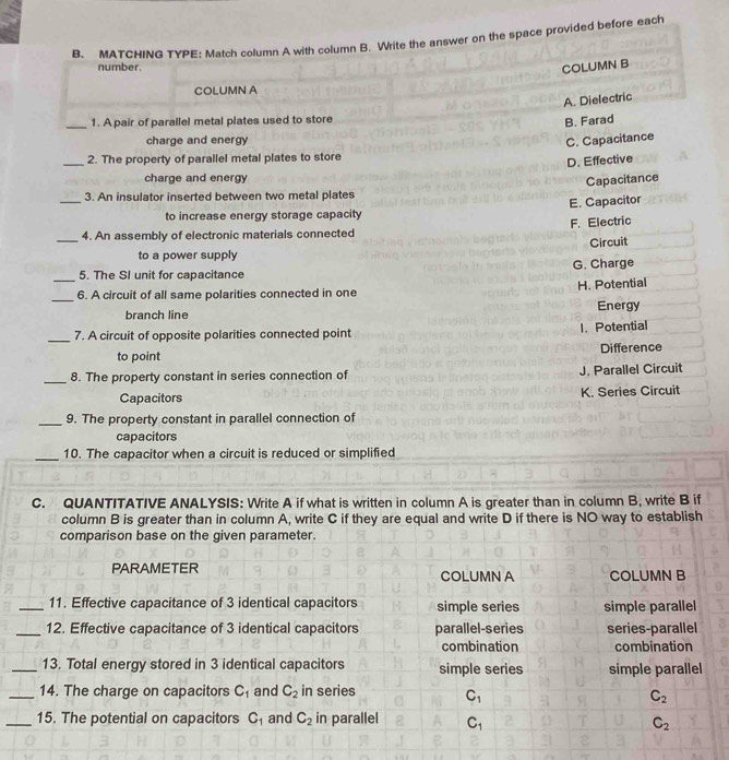 MATCHING TYPE: Match column A with column B. Write the answer on the space provided before each
number. COLUMN B
COLUMN A
A. Dielectric
_1. A pair of parallel metal plates used to store
B. Farad
charge and energy C. Capacitance
_2. The property of parallel metal plates to store
D. Effective
charge and energy
Capacitance
3. An insulator inserted between two metal plates
to increase energy storage capacity
_4. An assembly of electronic materials connected F. Electric E. Capacitor
Circuit
to a power supply
5. The SI unit for capacitance G. Charge
_6. A circuit of all same polarities connected in one H. Potential
branch line Energy
I. Potential
_7. A circuit of opposite polarities connected point
to point Difference
_8. The property constant in series connection of J. Parallel Circuit
Capacitors K. Series Circuit
_9. The property constant in parallel connection of
capacitors
_10. The capacitor when a circuit is reduced or simplified
C. QUANTITATIVE ANALYSIS: Write A if what is written in column A is greater than in column B, write B if
column B is greater than in column A, write C if they are equal and write D if there is NO way to establish
comparison base on the given parameter.
PARAMETER COLUMN A COLUMN B
_11. Effective capacitance of 3 identical capacitors simple series simple parallel
_12. Effective capacitance of 3 identical capacitors parallel-series series-parallel
combination combination
_13. Total energy stored in 3 identical capacitors simple series simple parallel
_14. The charge on capacitors C_1 and C_2 in series C_1
C_2
_15. The potential on capacitors C_1 and C_2 in parallel C_1
C_2