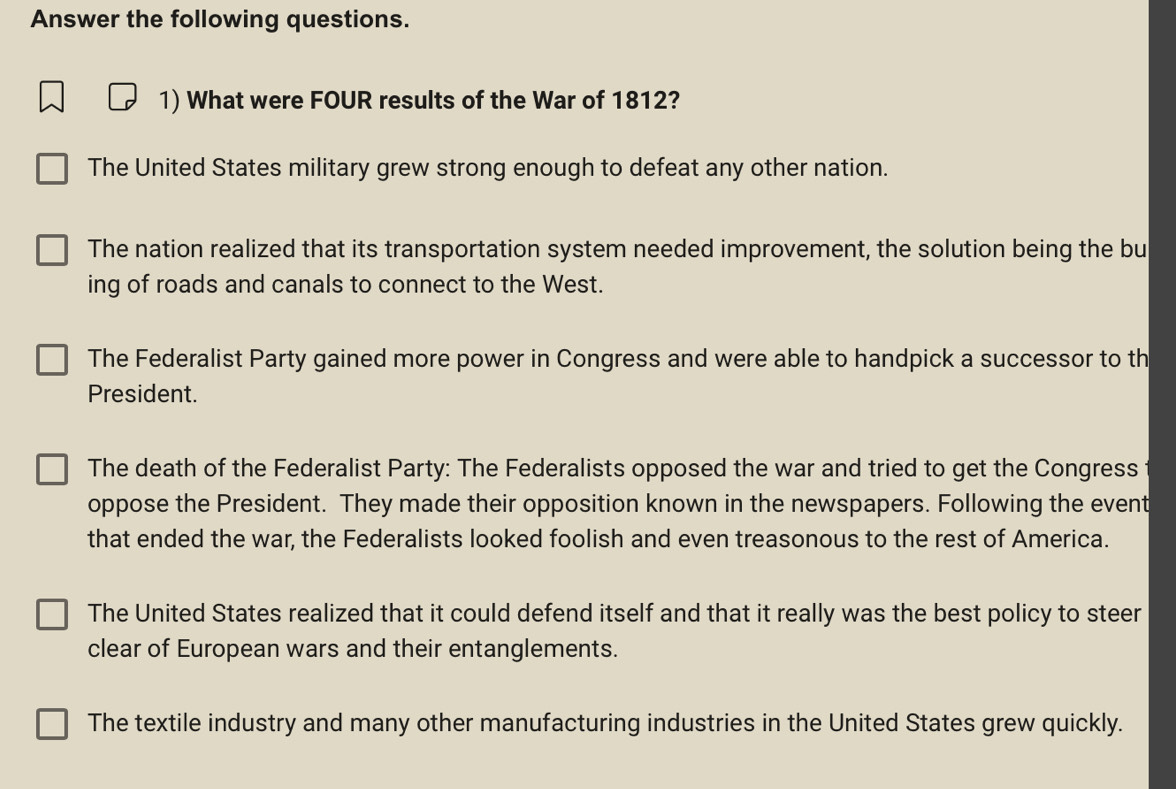 Answer the following questions.
1) What were FOUR results of the War of 1812?
The United States military grew strong enough to defeat any other nation.
The nation realized that its transportation system needed improvement, the solution being the bu
ing of roads and canals to connect to the West.
The Federalist Party gained more power in Congress and were able to handpick a successor to th
President.
The death of the Federalist Party: The Federalists opposed the war and tried to get the Congress
oppose the President. They made their opposition known in the newspapers. Following the event
that ended the war, the Federalists looked foolish and even treasonous to the rest of America.
The United States realized that it could defend itself and that it really was the best policy to steer
clear of European wars and their entanglements.
The textile industry and many other manufacturing industries in the United States grew quickly.