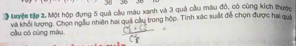 36 36 30 To 
Luyện tập 2. Một hộp đựng 5 quả cầu màu xanh và 3 quả cầu màu đỏ, có cùng kích thước 
và khối lượng. Chọn ngẫu nhiên hai quả cầu trong hộp. Tính xác suất đễ chọn được hai quả 
cầu có cùng màu,