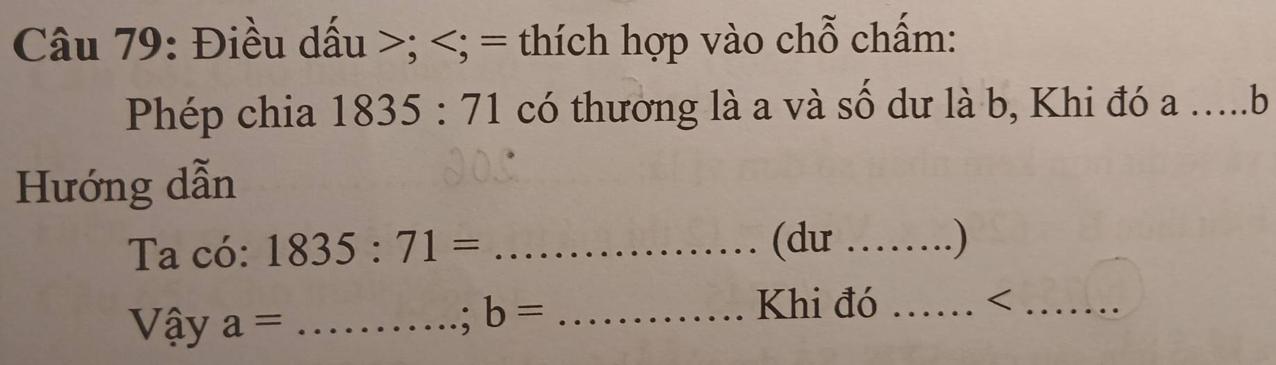 Điều dấu ; ; = thích hợp vào chỗ chấm: 
Phép chia 1835:71 có thương là a và số dư là b, Khi đó a …..b 
Hướng dẫn 
Ta có: 1835:71= _ 
(du _. ) 
Vậy a= _
b= _ 
Khi đó _<_