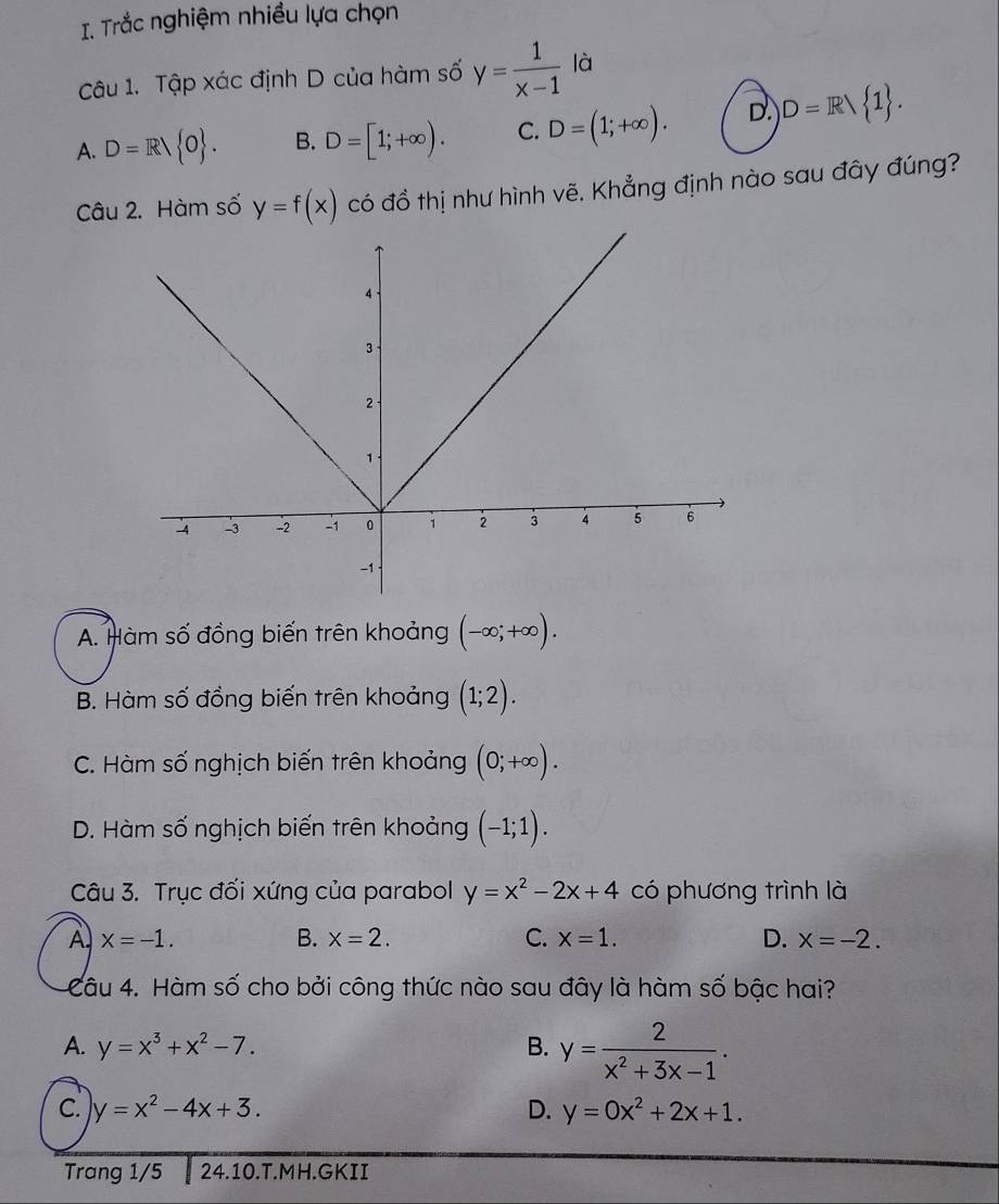 Trắc nghiệm nhiều lựa chọn
Câu 1. Tập xác định D của hàm số y= 1/x-1  là
A. D=R/ O. B. D=[1;+∈fty ). C. D=(1;+∈fty ). D. D=R 1. 
Câu 2. Hàm số y=f(x) có đồ thị như hình vẽ. Khẳng định nào sau đây đúng?
A. Hàm số đồng biến trên khoảng (-∈fty ;+∈fty ).
B. Hàm số đồng biến trên khoảng (1;2).
C. Hàm số nghịch biến trên khoảng (0;+∈fty ).
D. Hàm số nghịch biến trên khoảng (-1;1). 
Câu 3. Trục đối xứng của parabol y=x^2-2x+4 có phương trình là
A x=-1.
B. x=2. C. x=1. D. x=-2. 
Câu 4. Hàm số cho bởi công thức nào sau đây là hàm số bậc hai?
A. y=x^3+x^2-7. B. y= 2/x^2+3x-1 .
C. y=x^2-4x+3. D. y=0x^2+2x+1. 
Trang 1/5 24.10. T.MH.GKII