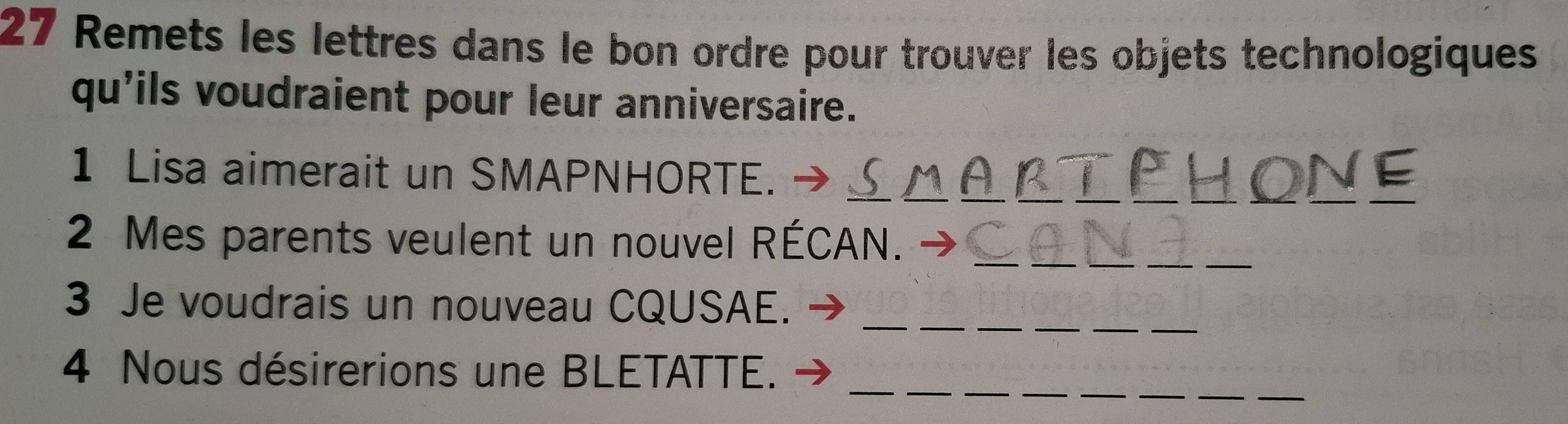 Remets les lettres dans le bon ordre pour trouver les objets technologiques 
qu'ils voudraient pour leur anniversaire. 
__ 
__ 
__ 
1 Lisa aimerait un SMAPNHORTE._ 
_ 
_ 
2 Mes parents veulent un nouvel RÉCAN. 
_ 
__ 
3 Je voudrais un nouveau CQUSAE. 
_ 
_ 
_ 
4 Nous désirerions une BLETATTE.