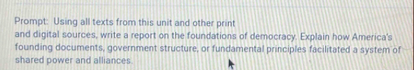 Prompt: Using all texts from this unit and other print 
and digital sources, write a report on the foundations of democracy. Explain how America's 
founding documents, government structure, or fundamental principles facilitated a system of 
shared power and alliances