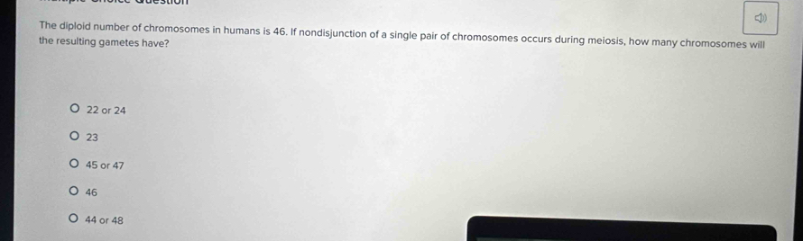 The diploid number of chromosomes in humans is 46. If nondisjunction of a single pair of chromosomes occurs during meiosis, how many chromosomes will
the resulting gametes have?
22 or 24
23
45 or 47
46
44 or 48