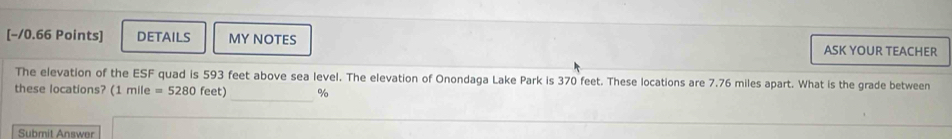 [−/0.66 Points] DETAILS MY NOTES ASK YOUR TEACHER 
The elevation of the ESF quad is 593 feet above sea level. The elevation of Onondaga Lake Park is 370 feet. These locations are 7.76 miles apart. What is the grade between 
_ 
these locations? (1 (1mile=5280feet) %
Submit Answer