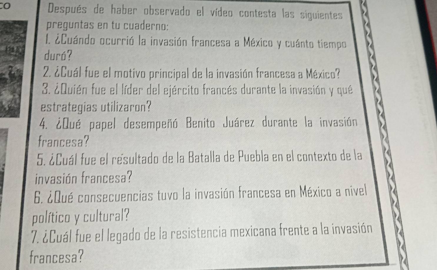 Después de haber observado el vídeo contesta las siguientes 
preguntas en tu cuaderno: 
I. ¿Cuándo ocurrió la invasión francesa a México y cuánto tiempo 
duró? 
2. ¿Cuál fue el motivo principal de la invasión francesa a México? 
3. ¿Quién fue el líder del ejército francés durante la invasión y qué 
estrategias utilizaron? 
4. ¿Qué papel desempeñó Benito Juárez durante la invasión 
francesa? 
5. ¿Cuál fue el resultado de la Batalla de Puebla en el contexto de la 
invasión francesa? 
6. ¿Qué consecuencias tuvo la invasión francesa en México a nivel 
político y cultural? 
7. ¿Cuál fue el legado de la resistencia mexicana frente a la invasión 
francesa?