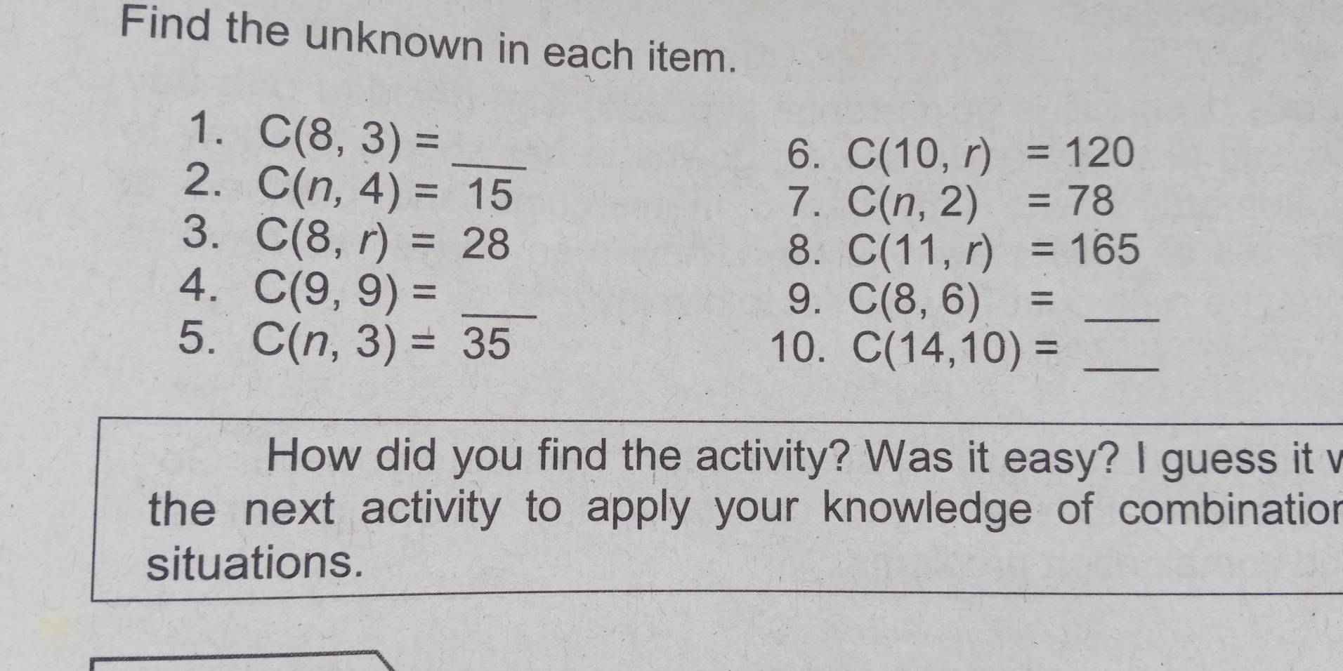 Find the unknown in each item. 
1. C(8,3)= _ 
6. C(10,r)=120
2. C(n,4)=15
7. C(n,2)=78
3. C(8,r)=28
8. C(11,r)=165
4. C(9,9)= _=^(□) _ 
9. C(8,6)= _ 
5. C(n,3)=35 10. C(14,10)= _ 
How did you find the activity? Was it easy? I guess it v 
the next activity to apply your knowledge of combinatio 
situations.