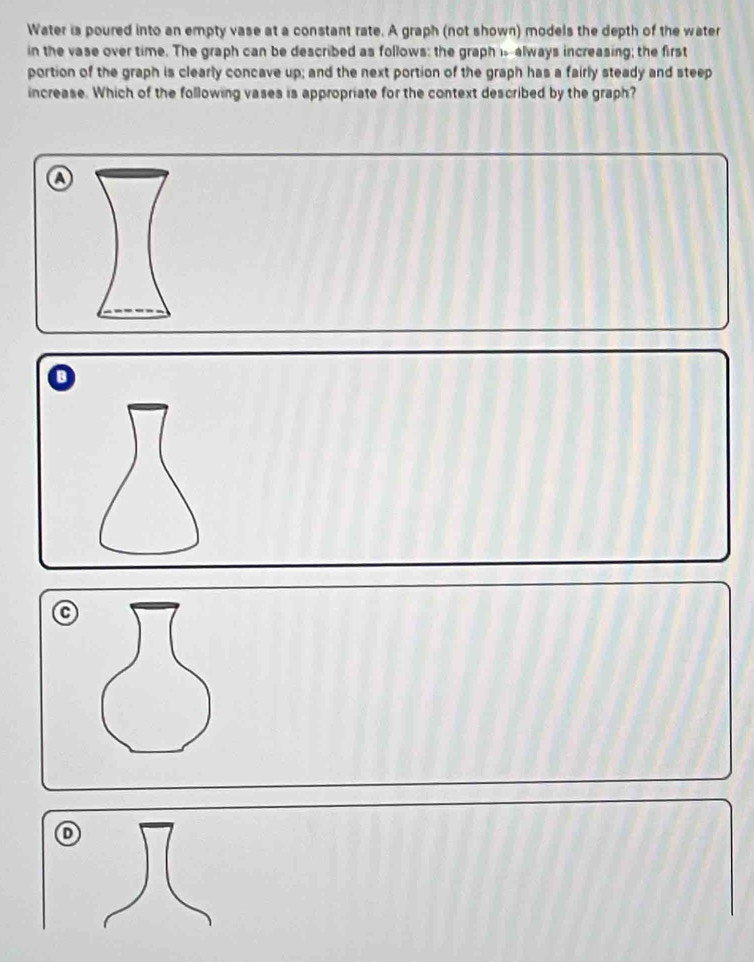 Water is poured into an empty vase at a constant rate. A graph (not shown) models the depth of the water
in the vase over time. The graph can be described as follows: the graph isalways increasing; the first
portion of the graph is clearly concave up; and the next portion of the graph has a fairly steady and steep
increase. Which of the following vases is appropriate for the context described by the graph?
a
B