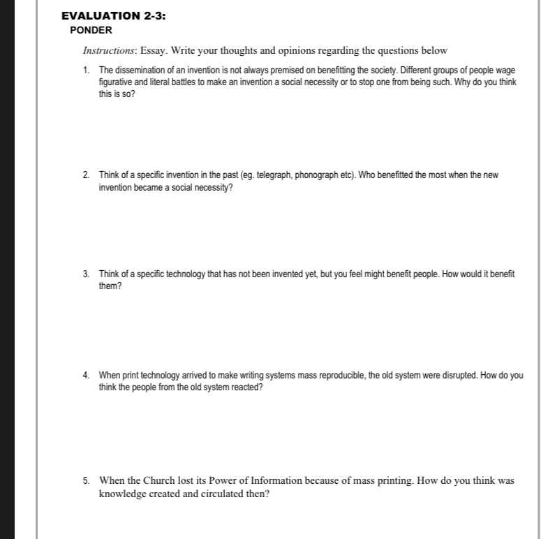 EVALUATION 2-3: 
PONDER 
Instructions: Essay. Write your thoughts and opinions regarding the questions below 
1. The dissemination of an invention is not always premised on benefitting the society. Different groups of people wage 
fiqurative and literal battles to make an invention a social necessity or to stop one from being such. Why do you think 
this is so? 
2. Think of a specific invention in the past (eg. telegraph, phonograph etc). Who benefitted the most when the new 
invention became a social necessity? 
3. Think of a specific technology that has not been invented yet, but you feel might benefit people. How would it benefit 
them? 
4. When print technology arrived to make writing systems mass reproducible, the old system were disrupted. How do you 
think the people from the old system reacted? 
5. When the Church lost its Power of Information because of mass printing. How do you think was 
knowledge created and circulated then?