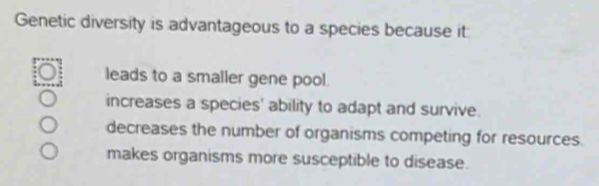 Genetic diversity is advantageous to a species because it
leads to a smaller gene pool.
increases a species' ability to adapt and survive.
decreases the number of organisms competing for resources.
makes organisms more susceptible to disease.