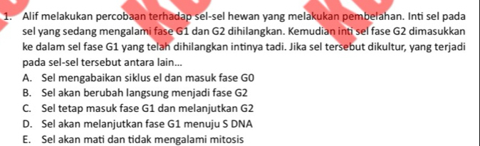 Alif melakukan percobaan terhadap sel-sel hewan yang melakukan pembelahan. Inti sel pada
sel yang sedang mengalami fase G1 dan G2 dihilangkan. Kemudian inti sel fase G2 dimasukkan
ke dalam sel fase G1 yang telah dihilangkan intinya tadi. Jika sel tersebut dikultur, yang terjadi
pada sel-sel tersebut antara lain...
A. Sel mengabaikan siklus el dan masuk fase G0
B. Sel akan berubah langsung menjadi fase G2
C. Sel tetap masuk fase G1 dan melanjutkan G2
D. Sel akan melanjutkan fase G1 menuju S DNA
E. Sel akan mati dan tidak mengalami mitosis