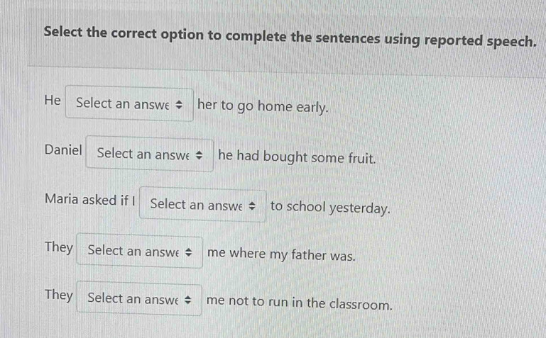 Select the correct option to complete the sentences using reported speech.
He Select an answe her to go home early.
Daniel Select an answe he had bought some fruit.
Maria asked if I Select an answe to school yesterday.
They Select an answe me where my father was.
They 
Select an answe ‡ me not to run in the classroom.