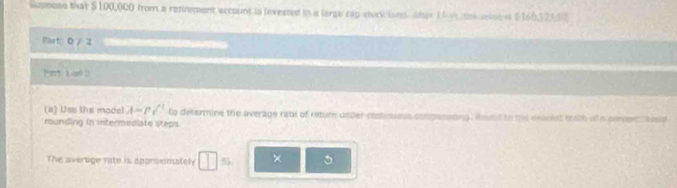 Suppose that $100,000 from a retinement account is invested in a largi cap stock fond. Aae 15 v es seleei (160, 123, 57
Pa t D/ 2 
Pnt i ad 
(a) Uss the model A=psurd ^2 to determine the average rate of retur under castiousss compessding. Amstd to mel deanist tath of a persent aesid 
rounding in intermediate steps. 
The average rate is approemately □ =□ × 5