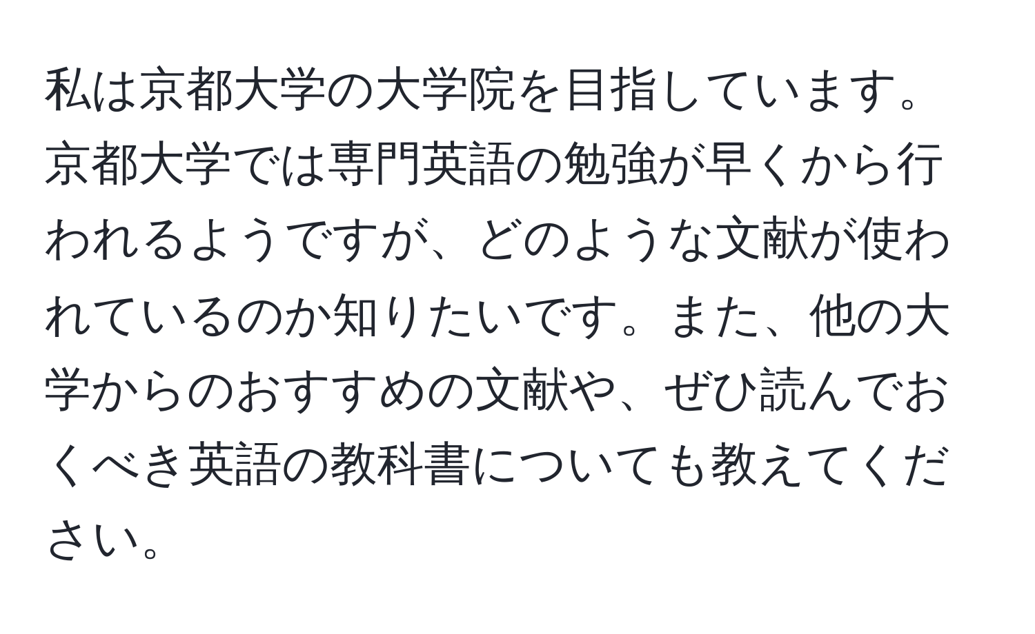 私は京都大学の大学院を目指しています。京都大学では専門英語の勉強が早くから行われるようですが、どのような文献が使われているのか知りたいです。また、他の大学からのおすすめの文献や、ぜひ読んでおくべき英語の教科書についても教えてください。