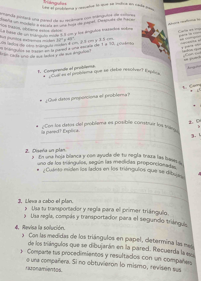 Triángulos
Lee el problema y resuelve lo que se indica en cada paso
ernanda pintará una pared de su recámara con triángulos de colores
diseña un modelo a escala en una hoja de papel. Después de hacer
Ahora reafirma lo
rios trazos, obtiene estos datos:
Carla es ing
La base de un triángulo mide 5.5 cm y los ángulos trazados sobre
para la con
sus puntos extremos miden 32° y 45°.
Los lados de otro triángulo miden 4 cm, 2.5 cm y 3.5 cm.
se compon
y para otn
os triángulos se trazan en la pared a una escala de 1 a 10, ¿cuánto
necesita el
cirán cada uno de sus lados y de sus ángulos?
lados que
¿Con cuá
se pued
1. Comprende el problema.
Ángulos
_
¿Cuál es el problema que se debe resolver? Explica.
_1. Comp
i
_
¿Qué datos proporciona el problema?
_
2. Di
)
¿Con los datos del problema es posible construir los triángul
la pared? Explica.
_
3. l
2. Diseña un plan.
> En una hoja blanca y con ayuda de tu regla traza las bases de
uno de los triángulos, según las medidas proporcionadas.
_
¿Cuánto miden los lados en los triángulos que se dibujarán
_
3. Lleva a cabo el plan.
> Usa tu transportador y regla para el primer triángulo.
> Usa regla, compás y transportador para el segundo triángulo.
4. Revisa la solución.
> Con las medidas de los triángulos en papel, determina las meda
de los triángulos que se dibujarán en la pared. Recuerda la esca
 Comparte tus procedimientos y resultados con un compañero
o una compañera. Si no obtuvieron lo mismo, revisen sus
razonamientos.