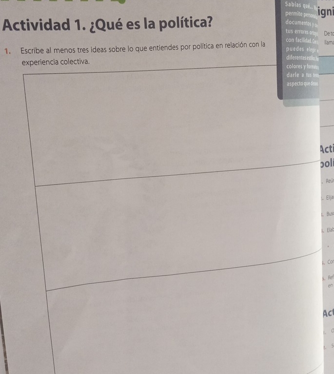 Sabías qué.. 
permite perso igni 
Actividad 1. ¿Qué es la política? 
documentos ye 
tus errores arto De to 
con facilidad. Ca 
1. Escribe al menos tres ideas sobre lo que entiendes por política en relación con la puedes elegir Ilama 
diferentes estilos, I 
e; 
s 
Acti 
poll 
Reú 
Elija 
l. Busc 
I. Elat 
R. Cor 
§. Ref 
én 
Act 
1C 
t. S