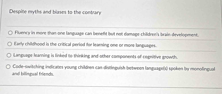 Despite myths and biases to the contrary
Fluency in more than one language can beneft but not damage children's brain development.
Early childhood is the critical period for learning one or more languages.
Language learning is linked to thinking and other components of cognitive growth.
Code-switching indicates young children can distinguish between language(s) spoken by monolingual
and bilingual friends.