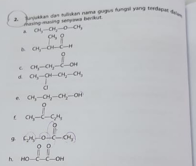 unjukkan dan tuliskan nama gugus fungsi yang terdapat daiam 
masing-masing senyawa berikut. 
a. CH_3-CH_2-O-CH_3
b. 
C. beginarrayr CH_3OH_2O_2 CH_3-CH_2-H_2 CH_3-CH_2-O
□ ,□ )
d. beginarrayr CH_3-CH-CH_2-CH_3 CIendarray
e. 
f. beginarrayr CH_3-CH_2-CH_2-OH+ OH_3-C-CH_2 H_3-C-CH_6endarray CH_3-C-C_2H_5
g. 
h. beginarrayr 0,4,-0-(-6) 000 +0-(-6)endarray