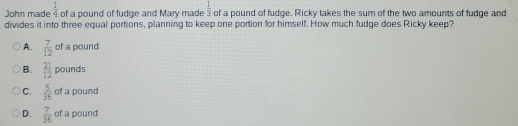  1/4 
John made of a pound of fudge and Mary made  1/3  of a pound of fudge. Ricky takes the sum of the two amounts of fudge and
divides it into three equal portions, planning to keep one portion for himself. How much fudge does Ricky keep?
A.  7/12  of a pound
B.  21/12  pounds
C.  5/36  of a pound
D.  7/36  of a pound