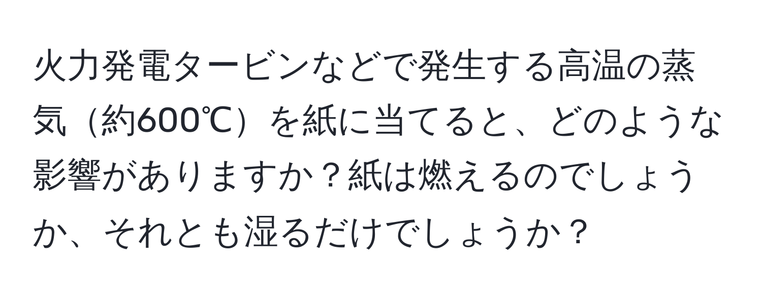 火力発電タービンなどで発生する高温の蒸気約600℃を紙に当てると、どのような影響がありますか？紙は燃えるのでしょうか、それとも湿るだけでしょうか？