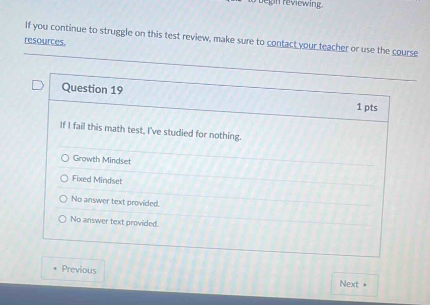 begin reviewing.
If you continue to struggle on this test review, make sure to contact your teacher or use the course
resources,
Question 19
1 pts
If I fail this math test, I've studied for nothing.
Growth Mindset
Fixed Mindset
No answer text provided.
No answer text provided.
Previous
Next