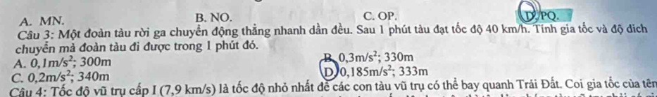 A. MN. B. NO. C. OP. DPQ
Câu 3: Một đoàn tàu rời ga chuyển động thẳng nhanh dần đều. Sau 1 phút tàu đạt tốc độ 40 km/h. Tính gia tốc và độ dịch
chuyển mả đoàn tàu đi được trong 1 phút đó.
A. 0,1m/s^2; 300m B 0,3m/s^2;; 330m
C. 0,2m/s^2; 340m D 0,185m/s^2; 333m
Câu 4: Tốc độ vũ trụ cấp I (7,9 km/s) là tốc độ nhỏ nhất đề các con tàu vũ trụ có thể bay quanh Trái Đất. Coi gia tốc của tên