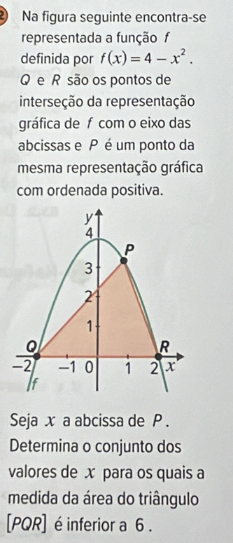 Na figura seguinte encontra-se 
representada a funçãof 
definida por f(x)=4-x^2.
Q e R são os pontos de 
interseção da representação 
gráfica de f com o eixo das 
abcissas e P é um ponto da 
mesma representação gráfica 
com ordenada positiva. 
Seja x a abcissa de P. 
Determina o conjunto dos 
valores de x para os quais a 
medida da área do triângulo 
[ PQR ] é inferior a 6.