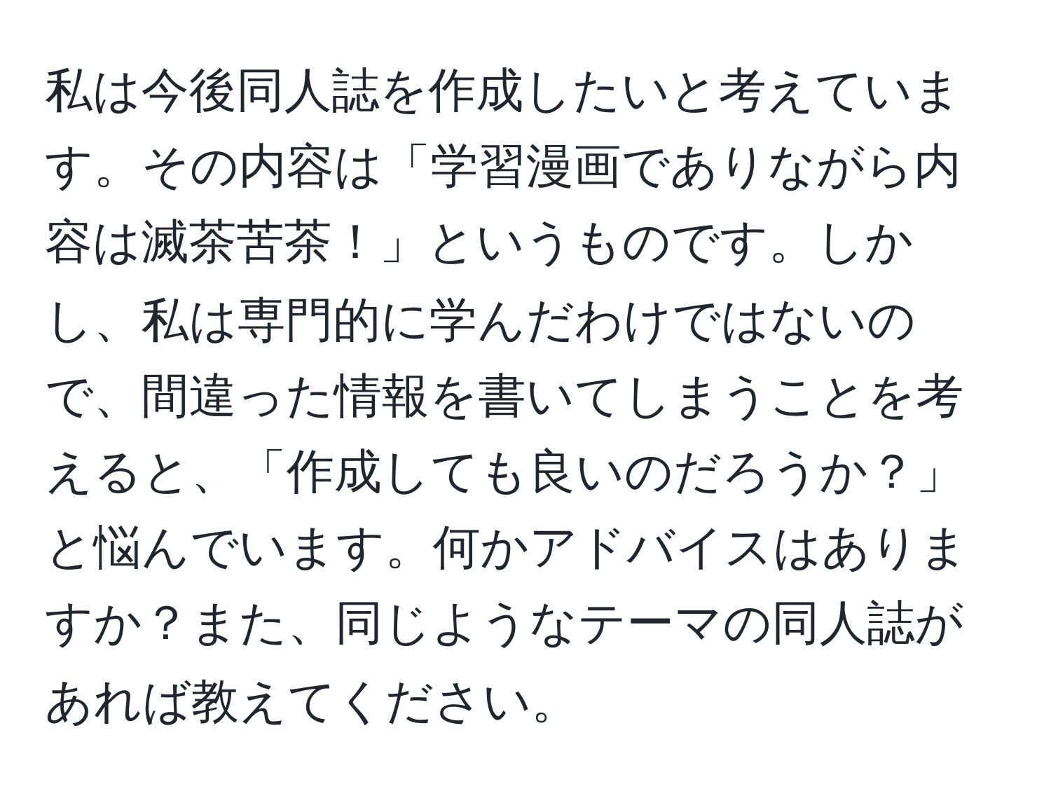 私は今後同人誌を作成したいと考えています。その内容は「学習漫画でありながら内容は滅茶苦茶！」というものです。しかし、私は専門的に学んだわけではないので、間違った情報を書いてしまうことを考えると、「作成しても良いのだろうか？」と悩んでいます。何かアドバイスはありますか？また、同じようなテーマの同人誌があれば教えてください。