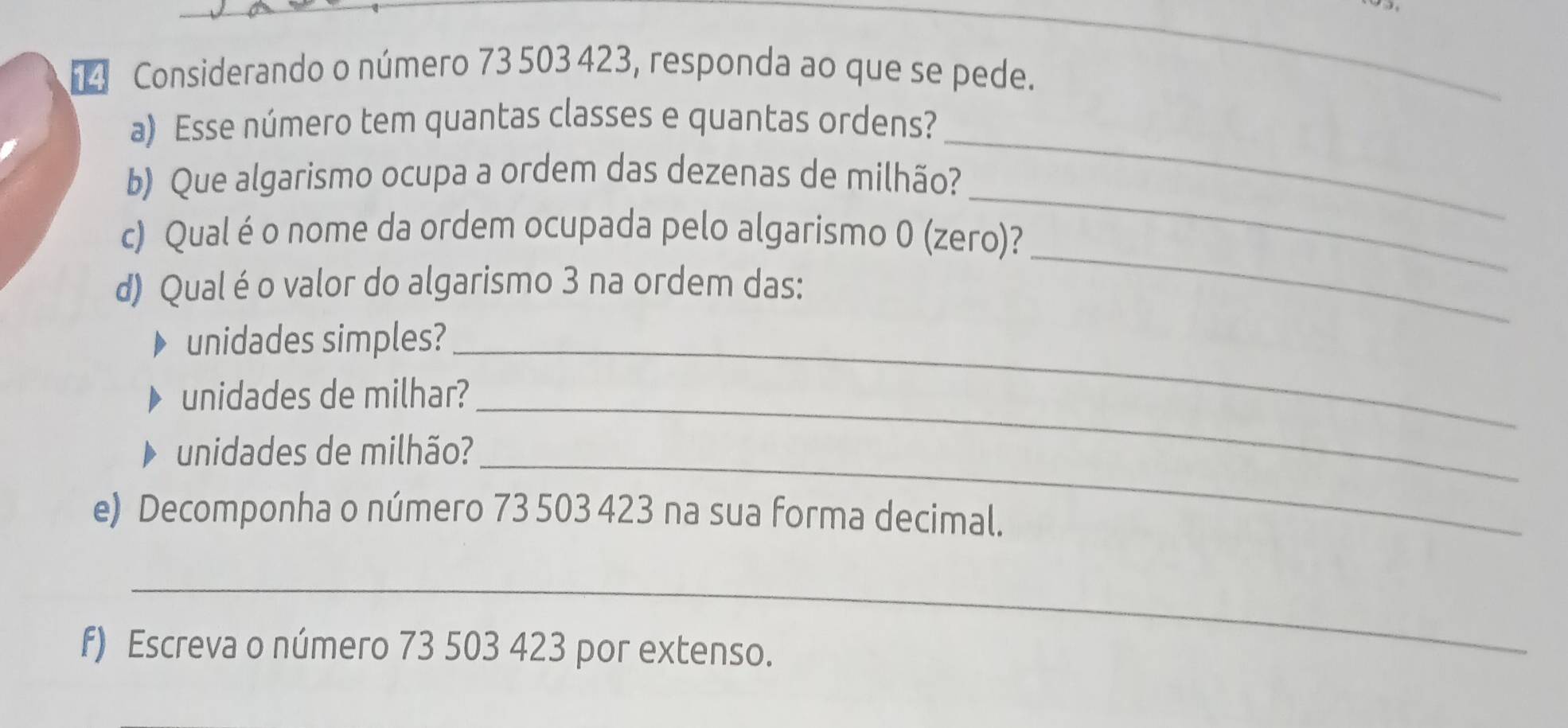 【 Considerando o número 73 503 423, responda ao que se pede. 
_ 
_ 
a) Esse número tem quantas classes e quantas ordens? 
_ 
b) Que algarismo ocupa a ordem das dezenas de milhão? 
_ 
c) Qual éo nome da ordem ocupada pelo algarismo 0 (zero)? 
d) Qual é o valor do algarismo 3 na ordem das: 
_ 
unidades simples?_ 
unidades de milhar?_ 
unidades de milhão?_ 
e) Decomponha o número 73 503 423 na sua forma decimal. 
_ 
f) Escreva o número 73 503 423 por extenso.