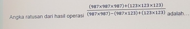 Angka ratusan dari hasil operasi  ((987* 987* 987)+(123* 123* 123))/(987* 987)-(987* 123)+(123* 123)  adalah .._