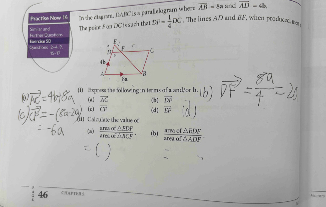 Practise Now 16 In the diagram, DABC is a parallelogram where vector AB=8a and vector AD=4b. 
Similar and The point F on DC is such that DF= 1/4 DC. The lines AD and BF, when produced, meet 
Further Questions 
Exercise 5D 
Questions 2-4, 9, 
15-17 
(i) Express the following in terms of a and/or b. 
(a) vector AC (b) vector DF
(c) overline CF (d) vector EF
(ii) Calculate the value of 
(a)  areaof△ EDF/areaof△ BCF , (b)  areaof△ EDF/areaof△ ADF . 
P 
G 46 CHAPTER 5 
Vectors