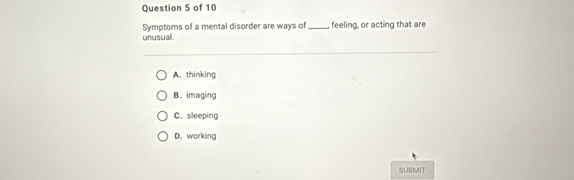 Symptoms of a mental disorder are ways of _feeling, or acting that are
unusual.
A. thinking
B. imaging
C. sleeping
D. working
SUBMIT