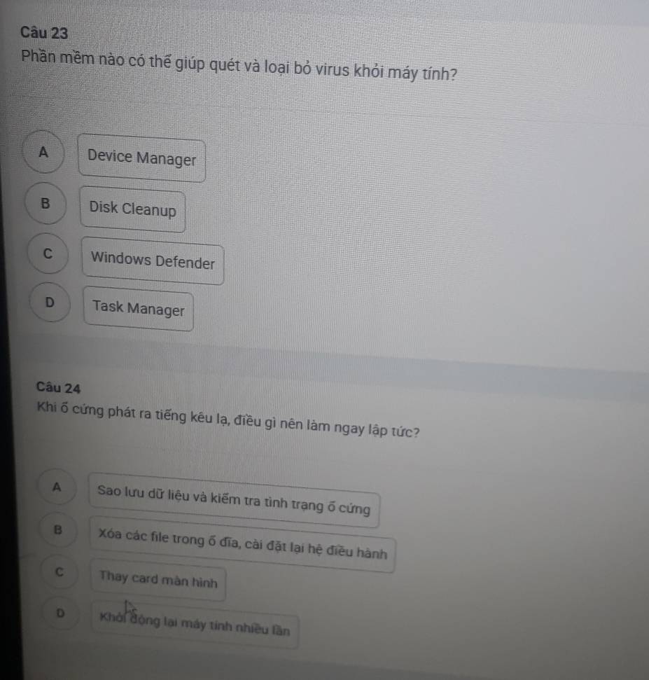 Phần mềm nào có thể giúp quét và loại bỏ virus khỏi máy tính?
A Device Manager
B Disk Cleanup
C Windows Defender
D Task Manager
Câu 24
Khi ố cứng phát ra tiếng kêu lạ, điều gì nên làm ngay lập tức?
A Sao lưu dữ liệu và kiểm tra tình trạng ố cứng
B Xóa các file trong ố đĩa, cài đặt lại hệ điều hành
c Thay card màn hình
D Khởi động lại máy tính nhiều lần