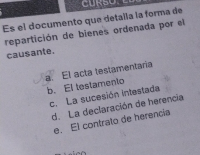 Es el documento que detalla la forma de
repartición de bienes ordenada por el
causante.
a. El acta testamentaria
b. El testamento
c. La sucesión intestada
d. La declaración de herencia
e. El contrato de herencia