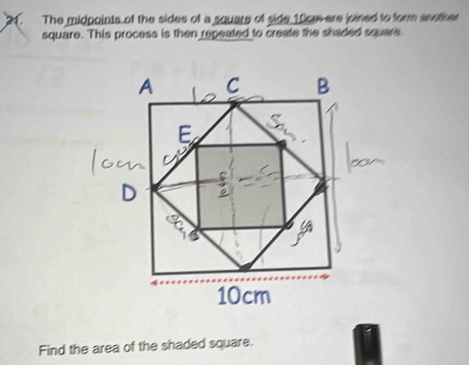 The midpoints of the sides of a square of side 10om are joined to form another 
square. This process is then repeated to create the shaded square 
Find the area of the shaded square.