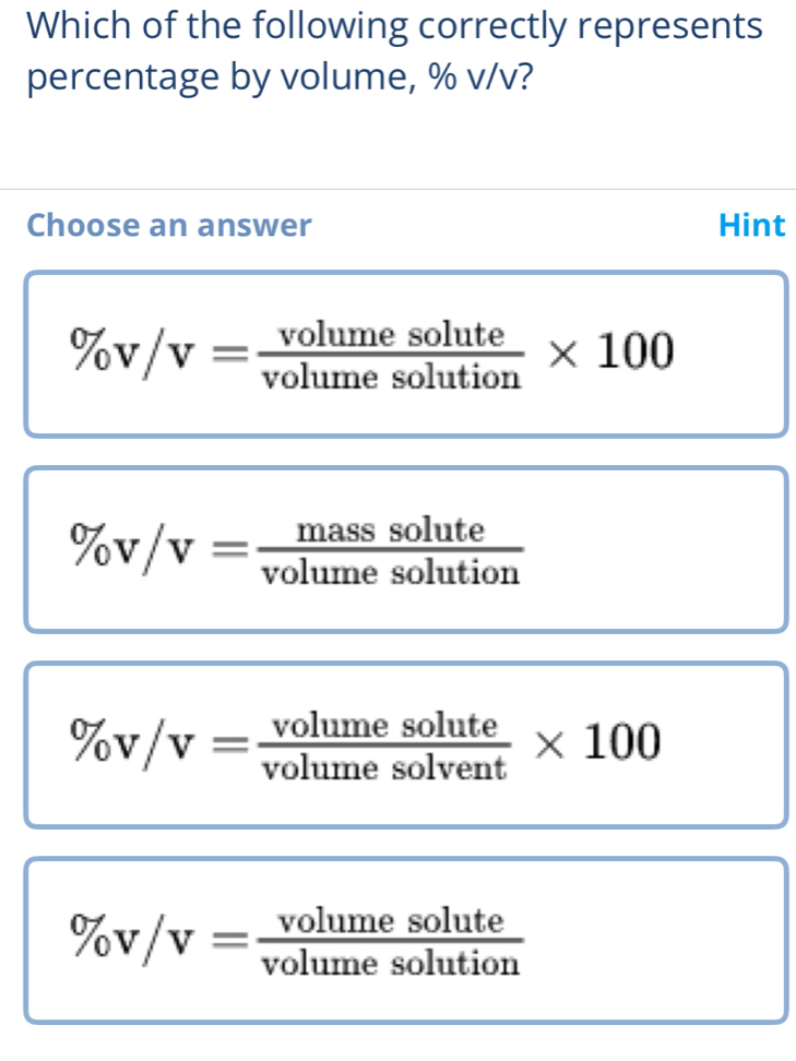 Which of the following correctly represents
percentage by volume, % v/v?
Choose an answer Hint
% v/v= volumesolute/volumesolution * 100
% v/v= masssolute/volumesolution 
% v/v= volumesolute/volumesolvent * 100
% v/v= volumesolute/volumesolution 