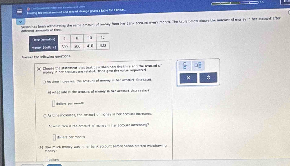 D: The Comialnate Plane ant Couvllons of Lines _____ 35
Fimding the intial amount and rate of change given a table for a linear...
Susan has been withdrawing the same amount of money from her bank account every month. The table below shows the amount of money in her account after
different amounts of time.
Answer the following questions.
(a) Choose the statement that best describes how the time and the amount of  □ /□   □  □ /□  
money in her account are related. Then give the value requested.
× 5
As time increases, the amount of money in her account decreases.
At what rate is the amount of money in her account decreasing?
dollars per month
As time increases, the amount of money in her account increases.
At what rate is the amount of money in her account increasing?
dollars per month
(b) How much money was in her bank account before Susan started withdrawing
money?
dollars