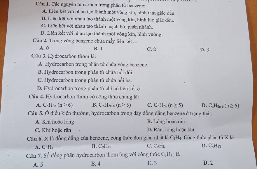 Các nguyên tử carbon trong phân tử benzene:
A. Liên kết với nhau tạo thành một vòng kín, hình tam giác đều.
B. Liên kết với nhau tạo thành một vòng kín, hình lục giác đều.
C. Liên kết với nhau tạo thành mạch hở, phân nhánh.
D. Liên kết với nhau tạo thành một vòng kín, hình vuông.
Câu 2. Trong vòng benzene chứa mấy liên kết π:
A. 0 B. 1 C. 2 D. 3
Câu 3. Hydrocarbon thơm là:
A. Hydrocarbon trong phân tử chứa vòng benzene.
B. Hydrocarbon trong phân tử chứa nối đôi.
C. Hydrocarbon trong phân tử chứa nối ba.
D. Hydrocarbon trong phân tử chỉ có liên kết σ.
Câu 4. Hydrocarbon thơm có công thức chung là:
A. C_nH_2n(n≥ 6) B. C_nH_2n-6(n≥ 5) C. C_nH_2n(n≥ 5) D. C_nH_2n-6(n≥ 6)
Câu 5. Ở điều kiện thường, hydrocarbon trong dãy đồng đẳng benzene ở trạng thái:
A. Khí hoặc lỏng B. Lỏng hoặc rắn
C. Khí hoặc rắn D. Rar h, lỏng hoặc khí
Câu 6. X là đồng đẳng của benzene, công thức đơn giản nhất là C_3H_4. Công thức phân tử X là:
A. C_3H_4 B. C_9H_12 C. C_6H_8 D. C_4H_12
Câu 7. Số đồng phân hydrocarbon thơm ứng với công thức C_8H_10 la
A. 5 B. 4 C. 3 D. 2