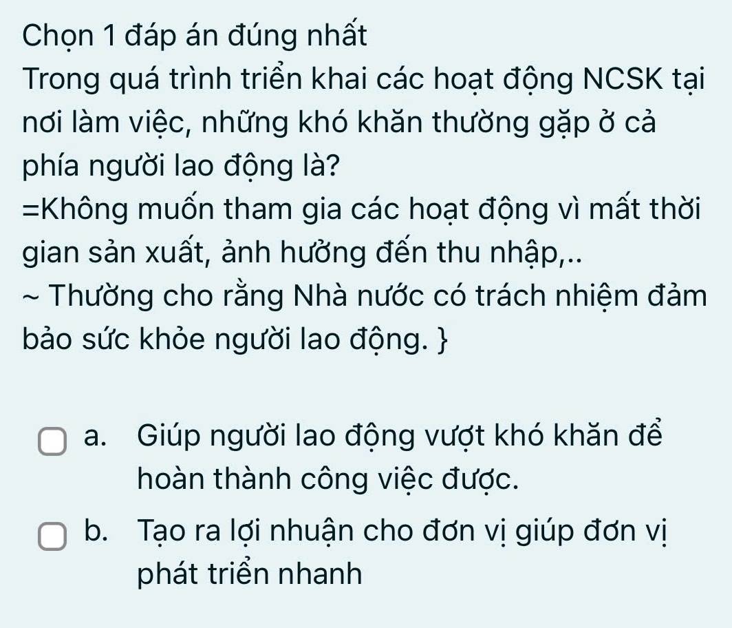 Chọn 1 đáp án đúng nhất
Trong quá trình triển khai các hoạt động NCSK tại
nơi làm việc, những khó khăn thường gặp ở cả
phía người lao động là?
=Không muốn tham gia các hoạt động vì mất thời
gian sản xuất, ảnh hưởng đến thu nhập,..
~ Thường cho rằng Nhà nước có trách nhiệm đảm
bảo sức khỏe người lao động. 
a. Giúp người lao động vượt khó khăn để
hoàn thành công việc được.
b. Tạo ra lợi nhuận cho đơn vị giúp đơn vị
phát triển nhanh