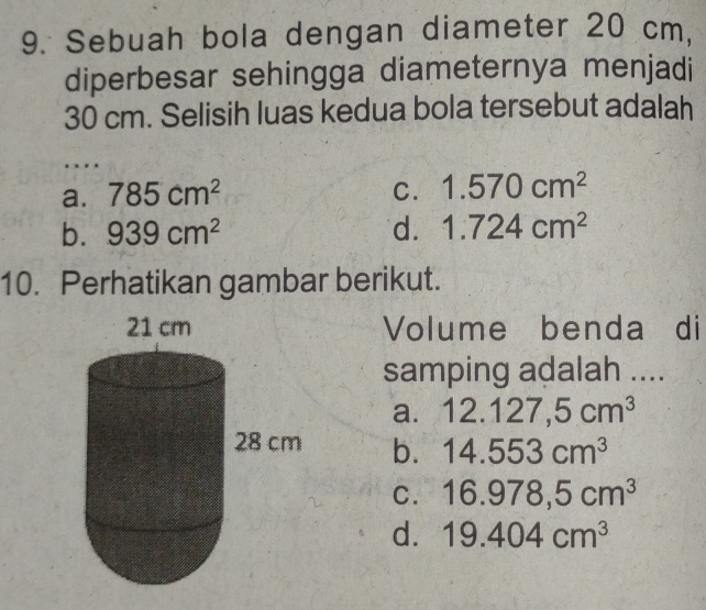 Sebuah bola dengan diameter 20 cm.
diperbesar sehingga diameternya menjadi
30 cm. Selisih luas kedua bola tersebut adalah
…
a. 785cm^2 C. 1.570cm^2
b. 939cm^2 d. 1.724cm^2
10. Perhatikan gambar berikut.
Volume benda di
samping adalah ....
a. 12.127,5cm^3
b. 14.553cm^3
C. 16.978,5cm^3
d. 19.404cm^3