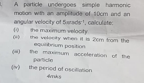 A particle undergoes simple harmonic 
motion with an amplitude of 10cm and an 
angular velocity of 5π rads^(-1) calculate: 
(i) the maximum velocity 
(ii) the velocity when it is 2cm from the 
equilibrium position 
(iii) the maximum acceleration of the 
particle 
(iv) the period of oscillation 
4mks