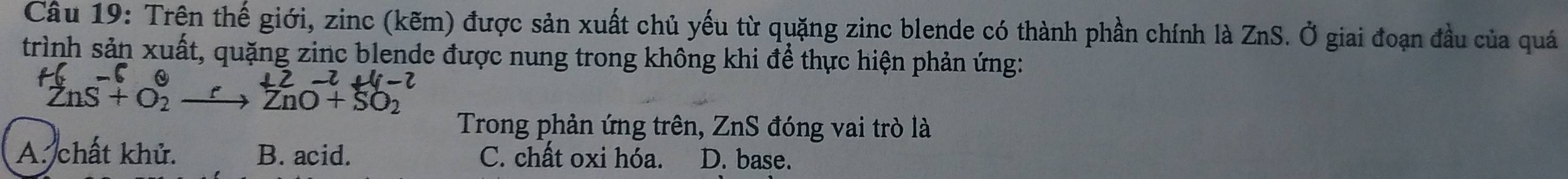 Trên thế giới, zinc (kẽm) được sản xuất chủ yếu từ quặng zinc blende có thành phần chính là ZnS. Ở giai đoạn đầu của quá
trình sản xuất, quặng zinc blende được nung trong không khi để thực hiện phản ứng:
2-2+4-2
ZnS + O2 → ZnO+ SO2
Trong phản ứng trên, ZnS đóng vai trò là
A. chất khử. B. acid. C. chất oxi hóa. D. base.