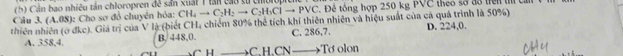 Cần bao nhiêu tần chloropren đề sản xuất 1 tân cao sử choiop
Câu 3.(A.08) 0: Cho sơ đồ chuyên hỏa: CH_4to C_2H_2to C_2H_3Clto Pvee C.Để tổng hợp 250 kg PVC theo sơ do trên t c
thiên dkc). Giá trị của V là (biết CH, chiểm 80% thể tích khí thiên nhiên và hiệu suất của cả quá trình là 50%)
A. 358, 4. B. 448, 0. C. 286,7. D. 224,0.
H _C、 H 、 CN —→Tơ olon